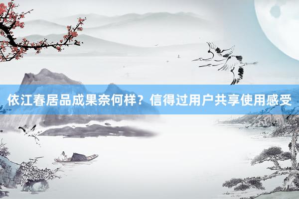 依江春居品成果奈何样？信得过用户共享使用感受