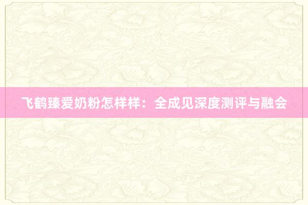 飞鹤臻爱奶粉怎样样：全成见深度测评与融会