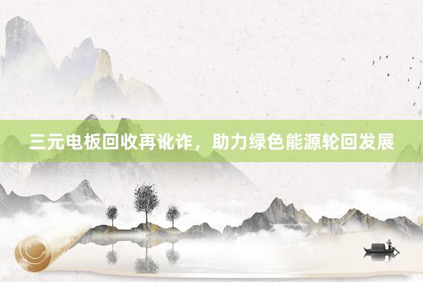 三元电板回收再讹诈，助力绿色能源轮回发展
