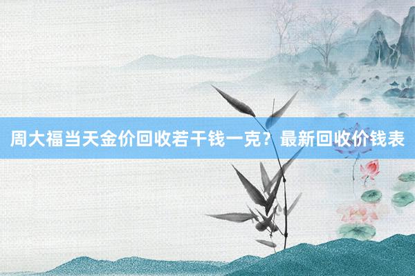 周大福当天金价回收若干钱一克？最新回收价钱表