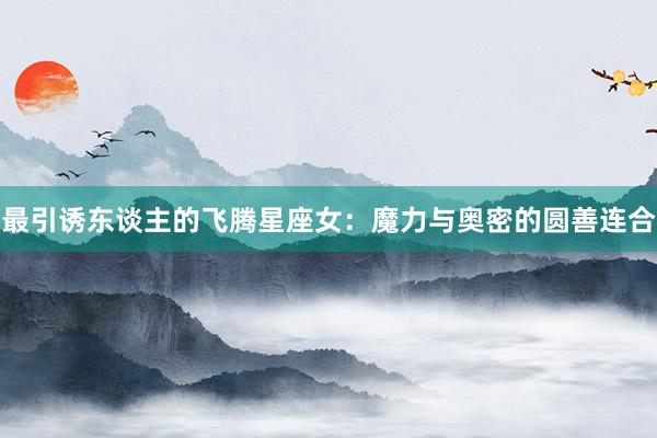 最引诱东谈主的飞腾星座女：魔力与奥密的圆善连合