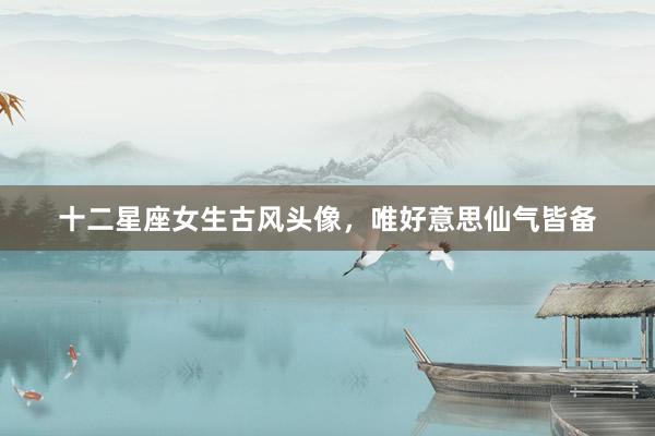 十二星座女生古风头像，唯好意思仙气皆备